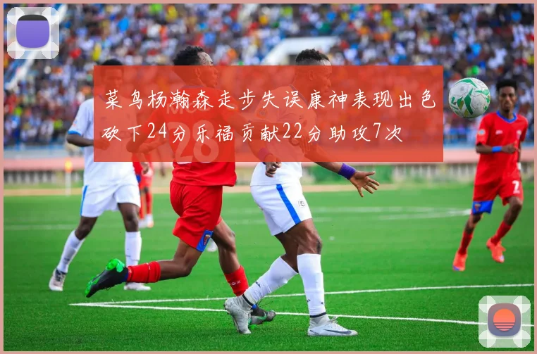 菜鸟杨瀚森走步失误康神表现出色砍下24分乐福贡献22分助攻7次