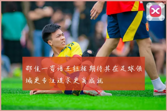 邵佳一寄语王钰栋期待其在足球领域更专注追求更高成就