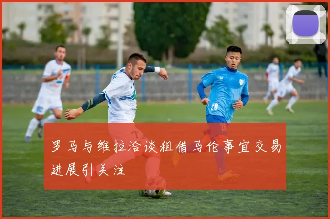 罗马与维拉洽谈租借马伦事宜交易进展引关注