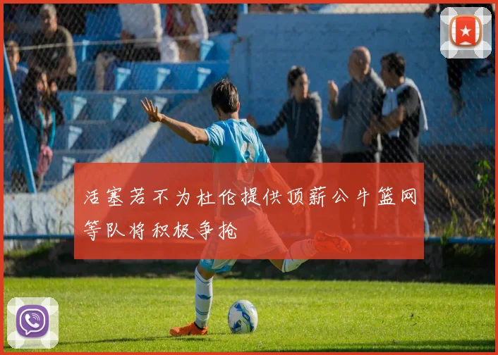 活塞若不为杜伦提供顶薪公牛篮网等队将积极争抢