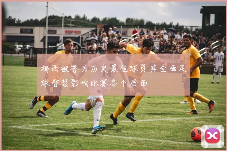 梅西被誉为历史最佳球员其全面足球智慧影响比赛各个层面