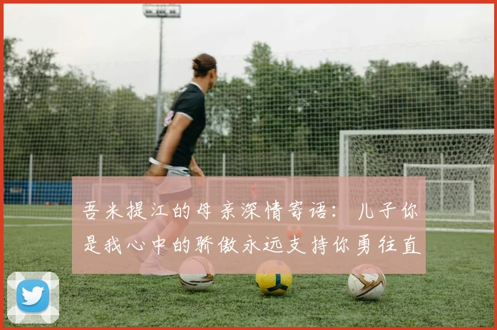 吾米提江的母亲深情寄语：儿子你是我心中的骄傲永远支持你勇往直前！