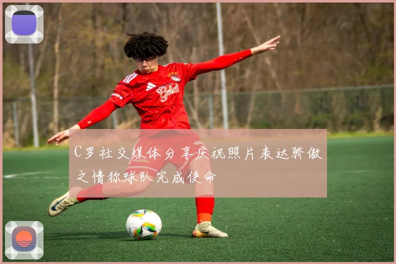 C罗社交媒体分享庆祝照片表达骄傲之情称球队完成使命