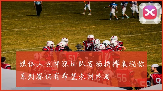 媒体人点评深圳队客场拼搏表现称系列赛仍有希望未到终局