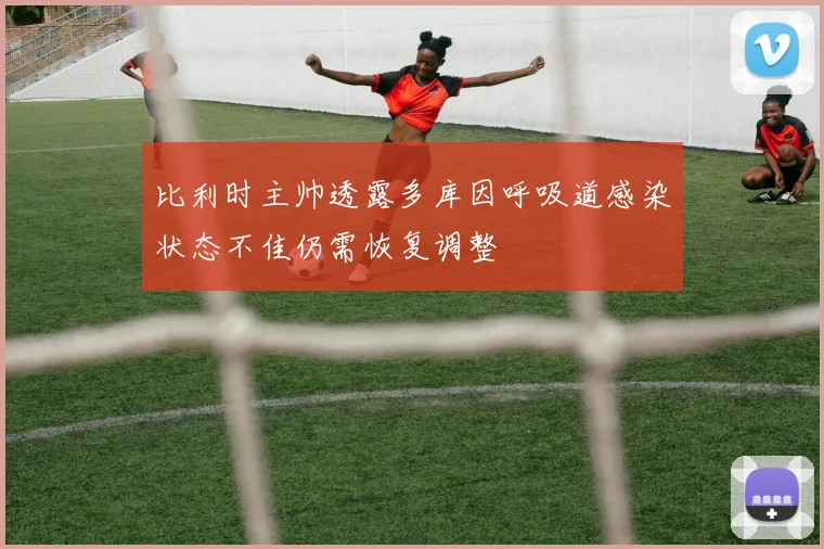 比利时主帅透露多库因呼吸道感染状态不佳仍需恢复调整