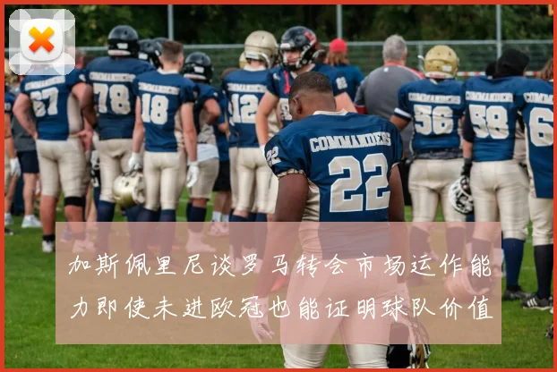 加斯佩里尼谈罗马转会市场运作能力即使未进欧冠也能证明球队价值