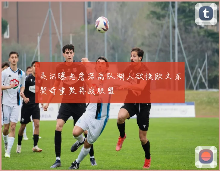 美记曝老詹若离队湖人欲换欧文东契奇重聚再战联盟
