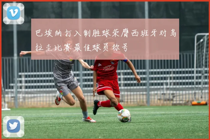 巴埃纳打入制胜球荣膺西班牙对乌拉圭比赛最佳球员称号