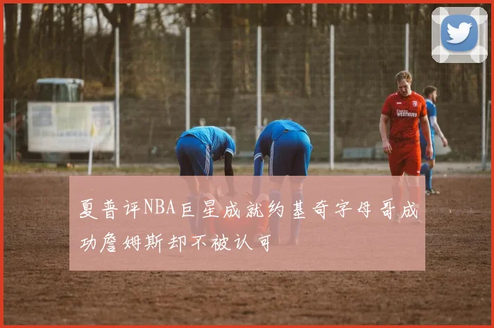 夏普评NBA巨星成就约基奇字母哥成功詹姆斯却不被认可