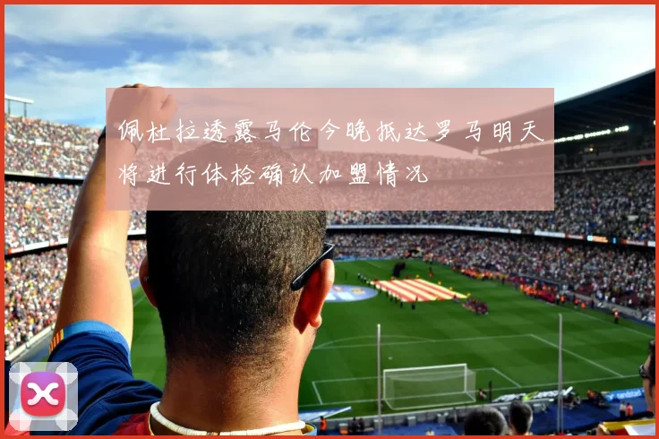 佩杜拉透露马伦今晚抵达罗马明天将进行体检确认加盟情况