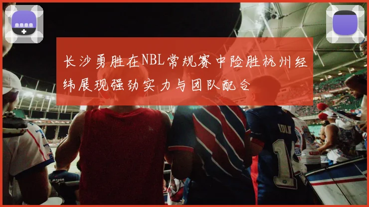 长沙勇胜在NBL常规赛中险胜杭州经纬展现强劲实力与团队配合