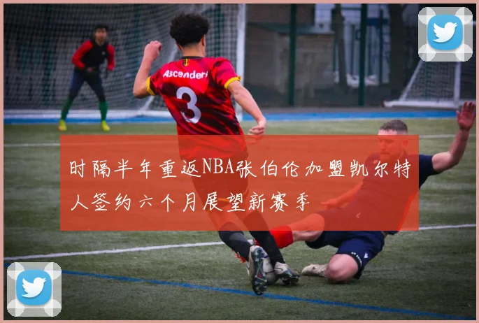 时隔半年重返NBA张伯伦加盟凯尔特人签约六个月展望新赛季