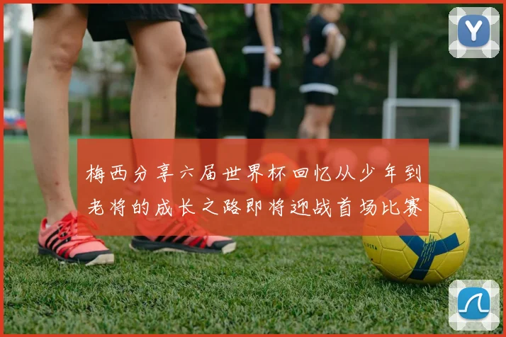 梅西分享六届世界杯回忆从少年到老将的成长之路即将迎战首场比赛