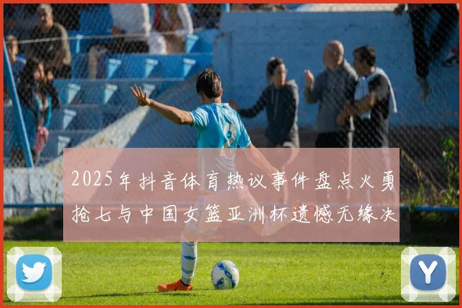 2025年抖音体育热议事件盘点火勇抢七与中国女篮亚洲杯遗憾无缘决赛