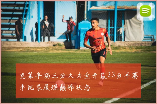 克莱半场三分火力全开轰23分平赛季纪录展现巅峰状态