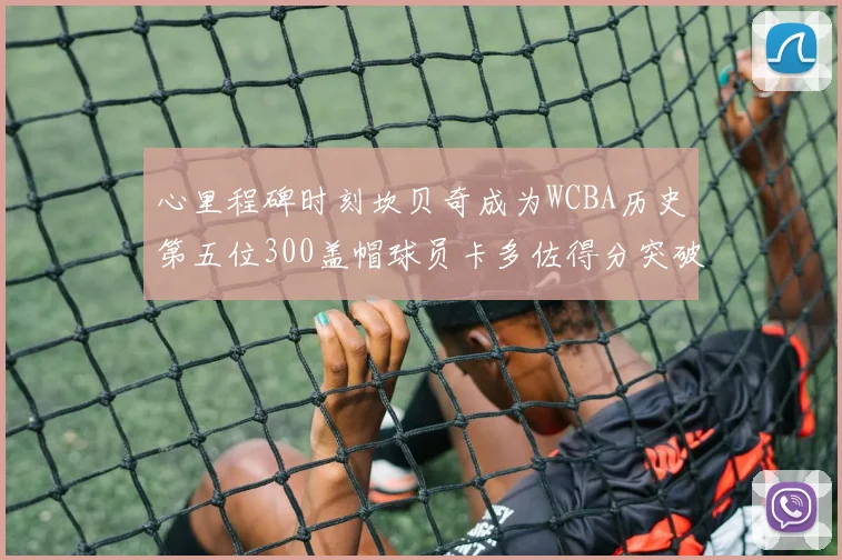 心里程碑时刻坎贝奇成为WCBA历史第五位300盖帽球员卡多佐得分突破1000大关