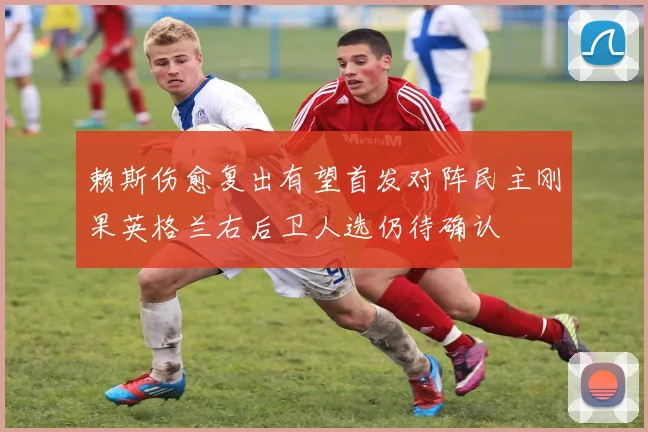 赖斯伤愈复出有望首发对阵民主刚果英格兰右后卫人选仍待确认