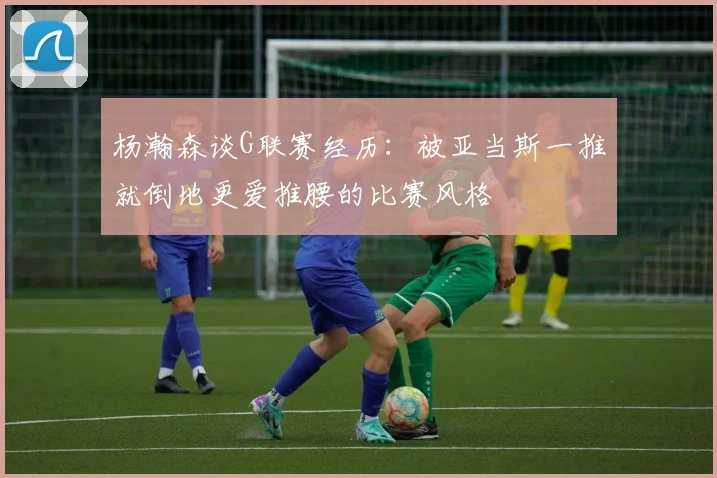 杨瀚森谈G联赛经历：被亚当斯一推就倒地更爱推腰的比赛风格