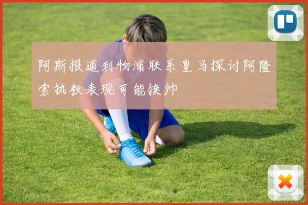 阿斯报道利物浦联系皇马探讨阿隆索执教表现可能换帅