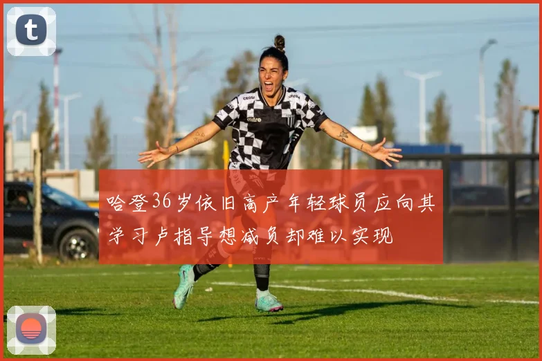 哈登36岁依旧高产年轻球员应向其学习卢指导想减负却难以实现