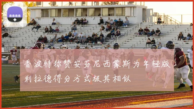 香波特称赞安芬尼西蒙斯为年轻版利拉德得分方式极其相似